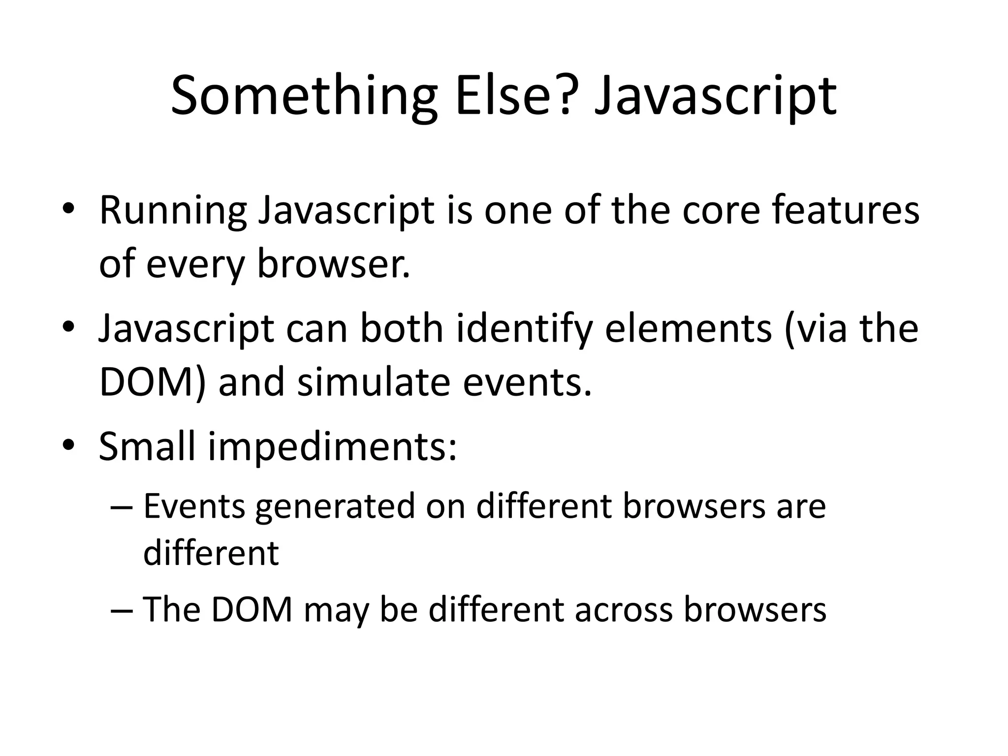 Something Else? Javascript
• Running Javascript is one of the core features
  of every browser.
• Javascript can both identify elements (via the
  DOM) and simulate events.
• Small impediments:
  – Events generated on different browsers are
    different
  – The DOM may be different across browsers
 