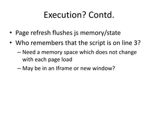 Execution? Contd.
• Page refresh flushes js memory/state
• Who remembers that the script is on line 3?
  – Need a memory space which does not change
    with each page load
  – May be in an Iframe or new window?
 