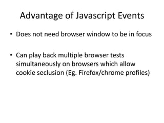 Advantage of Javascript Events
• Does not need browser window to be in focus

• Can play back multiple browser tests
  simultaneously on browsers which allow
  cookie seclusion (Eg. Firefox/chrome profiles)
 
