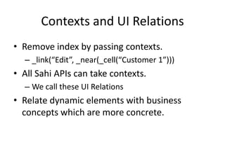 Contexts and UI Relations
• Remove index by passing contexts.
  – _link(“Edit”, _near(_cell(“Customer 1”)))
• All Sahi APIs can take contexts.
  – We call these UI Relations
• Relate dynamic elements with business
  concepts which are more concrete.
 