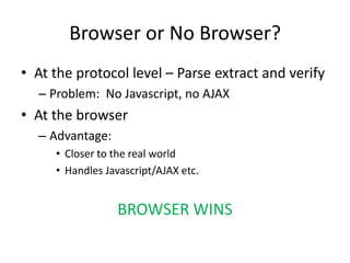 Browser or No Browser?
• At the protocol level – Parse extract and verify
  – Problem: No Javascript, no AJAX
• At the browser
  – Advantage:
     • Closer to the real world
     • Handles Javascript/AJAX etc.


                 BROWSER WINS
 