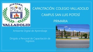 CAPACITACIÓN: COLEGIO VALLADOLID
CAMPUS SAN LUIS POTOSÍ
PRIMARIA
Ambiente Digital de Aprendizaje
Dirigido a Personal de Capacitación de
Ingresos
 