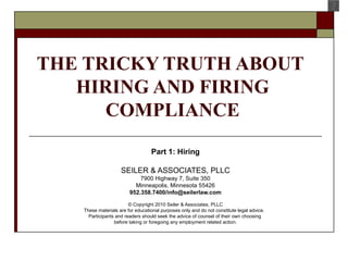THE TRICKY TRUTH ABOUT  HIRING AND FIRING COMPLIANCE Part 1: Hiring SEILER & ASSOCIATES, PLLC 7900 Highway 7, Suite 350 Minneapolis, Minnesota 55426 952.358.7400/info@seilerlaw.com © Copyright 2010 Seiler &  Associates, PLLC These materials are for educational purposes only and do not constitute legal advice.  Participants and readers should seek the advice of counsel of their own choosing  before taking or foregoing any employment related action. 