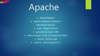 Apache
 Desarrolladores
 Apache Software Fundationd
Información general
 Autor : Robert McCool
 Lanzamiento inicial: 1995
 Ultima versión: 2.4.20 (11 de abril de 2016)
 Genero : servicio web
 Licencia : licencia Apache 2.0
 