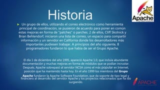 Historia Un grupo de ellos, utilizando el correo electrónico como herramienta
principal de coordinación, se pusieron de acuerdo para poner en común
estas mejoras en forma de "patches" o parches. 2 de ellos, Cliff Skolnick y
Brian Behlendorf, iniciaron una lista de correo, un espacio para compartir
información y un servidor en California donde los desarrolladores más
importantes pudiesen trabajar. A principios del año siguiente, 8
programadores fundaron lo que había de ser el Grupo Apache.
El día 1 de diciembre del año 1995, apareció Apache 1.0, que incluía abundante
documentación y muchas mejoras en forma de módulos que se podían incrustar.
Después, Apache sobrepasó al servidor NCSA como el más popular en Internet,
posición que ha mantenido hasta hoy. En el año 1999 los miembros del Grupo
Apache fundaron la Apache Software Foundation, que da soporte de tipo legal y
financiero al desarrollo del servidor Apache y los proyectos relacionados que ha ido
surgiendo.
 