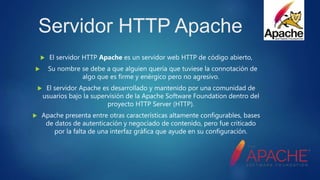 Servidor HTTP Apache
 El servidor HTTP Apache es un servidor web HTTP de código abierto,
 Su nombre se debe a que alguien quería que tuviese la connotación de
algo que es firme y enérgico pero no agresivo.
 El servidor Apache es desarrollado y mantenido por una comunidad de
usuarios bajo la supervisión de la Apache Software Foundation dentro del
proyecto HTTP Server (HTTP).
 Apache presenta entre otras características altamente configurables, bases
de datos de autenticación y negociado de contenido, pero fue criticado
por la falta de una interfaz gráfica que ayude en su configuración.
 