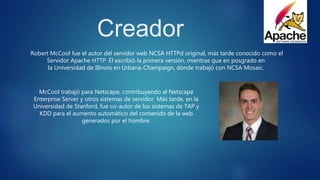 Creador
Robert McCool fue el autor del servidor web NCSA HTTPd original, más tarde conocido como el
Servidor Apache HTTP. Él escribió la primera versión, mientras que en posgrado en
la Universidad de Illinois en Urbana-Champaign, donde trabajó con NCSA Mosaic.
McCool trabajó para Netscape, contribuyendo al Netscape
Enterprise Server y otros sistemas de servidor. Más tarde, en la
Universidad de Stanford, fue co-autor de los sistemas de TAP y
KDD para el aumento automático del contenido de la web
generados por el hombre.
 
