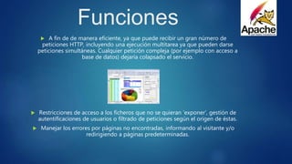 Funciones
 A fin de de manera eficiente, ya que puede recibir un gran número de
peticiones HTTP, incluyendo una ejecución multitarea ya que pueden darse
peticiones simultáneas. Cualquier petición compleja (por ejemplo con acceso a
base de datos) dejaría colapsado el servicio.
 Restricciones de acceso a los ficheros que no se quieran ‘exponer’, gestión de
autentificaciones de usuarios o filtrado de peticiones según el origen de éstas.
 Manejar los errores por páginas no encontradas, informando al visitante y/o
redirigiendo a páginas predeterminadas.
 