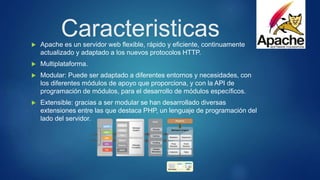 Caracteristicas Apache es un servidor web flexible, rápido y eficiente, continuamente
actualizado y adaptado a los nuevos protocolos HTTP.
 Multiplataforma.
 Modular: Puede ser adaptado a diferentes entornos y necesidades, con
los diferentes módulos de apoyo que proporciona, y con la API de
programación de módulos, para el desarrollo de módulos específicos.
 Extensible: gracias a ser modular se han desarrollado diversas
extensiones entre las que destaca PHP, un lenguaje de programación del
lado del servidor.
 