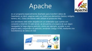 Apache
es un programa especialmente diseñado para transferir datos de
hipertexto, es decir, páginas web con todos sus elementos (textos, widgets,
baners, etc.). Estos servidores web utilizan el protocolo http.
Los servidores web están alojados en un ordenador que cuenta con
conexión a Internet. El web server, se encuentra a la espera de que algún
navegador le haga alguna petición, como por ejemplo, acceder a una
página web y responde a la petición, enviando código HTML mediante una
transferencia de datos en red.
 