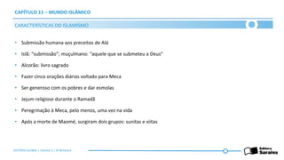 CAPÍTULO 11 – MUNDO ISLÂMICO
• Submissão humana aos preceitos de Alá
• Islã: “submissão”; muçulmano: “aquele que se submeteu a Deus”
• Alcorão: livro sagrado
• Fazer cinco orações diárias voltado para Meca
• Ser generoso com os pobres e dar esmolas
• Jejum religioso durante o Ramadã
• Peregrinação à Meca, pelo menos, uma vez na vida
• Após a morte de Maomé, surgiram dois grupos: sunitas e xiitas
CARACTERÍSTICAS DO ISLAMISMO
HISTÓRIA GLOBAL | Volume 1 | 3º Bimestre
 