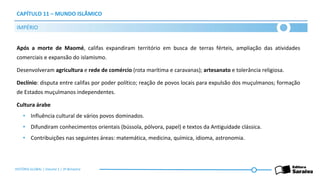 CAPÍTULO 11 – MUNDO ISLÂMICO
Após a morte de Maomé, califas expandiram território em busca de terras férteis, ampliação das atividades
comerciais e expansão do islamismo.
Desenvolveram agricultura e rede de comércio (rota marítima e caravanas); artesanato e tolerância religiosa.
Declínio: disputa entre califas por poder político; reação de povos locais para expulsão dos muçulmanos; formação
de Estados muçulmanos independentes.
Cultura árabe
• Influência cultural de vários povos dominados.
• Difundiram conhecimentos orientais (bússola, pólvora, papel) e textos da Antiguidade clássica.
• Contribuições nas seguintes áreas: matemática, medicina, química, idioma, astronomia.
IMPÉRIO
HISTÓRIA GLOBAL | Volume 1 | 3º Bimestre
 