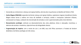 CAPÍTULO 12 – A EUROPA FEUDAL
• Conversão ao cristianismo e aliança com Igreja Católica; derrota dos muçulmanos na Batalha de Poitiers (732)
• Carlos Magno (768-814): expansão territorial; aliança com Igreja Católica; capitulares (regras); beneficium (Carlos
Magno doava terras a nobres em troca de lealdade e serviços); condes e marqueses cobravam tributos,
convocavam as tropas, cuidavam da manutenção de estradas e eram supervisionados pelos missi-dominici.
• Renascimento carolíngio: estímulo ao desenvolvimento das artes plásticas, letras e educação; incentivou a
abertura de escolas e mosteiros; cópia de livros da Antiguidade clássica
• Fragmentação do império: com a morte de Luís I, em 840, seus três filhos assinaram o Tratado de Verdum
dividindo o território carolíngio em três reinos.
REINO FRANCO
HISTÓRIA GLOBAL | Volume 1 | 3º Bimestre
 