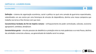 CAPÍTULO 12 – A EUROPA FEUDAL
Definição – sistema de organização econômica, social e política no qual uma camada de guerreiros especializados,
subordinados uns aos outros por uma hierarquia de vínculos de dependência, domina uma massa campesina que
trabalha nas terras e lhes fornece com que viver.
Características herdadas do fim do Império romano – enfraquecimento do poder centralizado, colonato, economia
agropastoril, comitatus, beneficium.
Características gerais – vínculos pessoais de obediência e proteção entre os mais poderosos e os mais fracos, declínio
das atividades comerciais urbanas, uso generalizado do trabalho servil no campo.
FEUDALISMO
HISTÓRIA GLOBAL | Volume 1 | 3º Bimestre
 