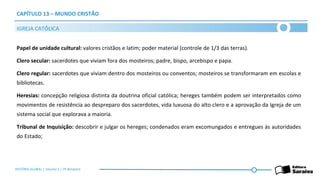 CAPÍTULO 13 – MUNDO CRISTÃO
Papel de unidade cultural: valores cristãos e latim; poder material (controle de 1/3 das terras).
Clero secular: sacerdotes que viviam fora dos mosteiros; padre, bispo, arcebispo e papa.
Clero regular: sacerdotes que viviam dentro dos mosteiros ou conventos; mosteiros se transformaram em escolas e
bibliotecas.
Heresias: concepção religiosa distinta da doutrina oficial católica; hereges também podem ser interpretados como
movimentos de resistência ao despreparo dos sacerdotes, vida luxuosa do alto clero e a aprovação da Igreja de um
sistema social que explorava a maioria.
Tribunal de Inquisição: descobrir e julgar os hereges; condenados eram excomungados e entregues às autoridades
do Estado;
IGREJA CATÓLICA
HISTÓRIA GLOBAL | Volume 1 | 3º Bimestre
 
