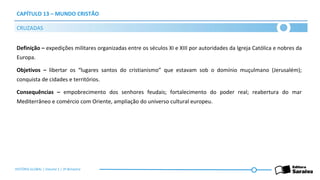 CAPÍTULO 13 – MUNDO CRISTÃO
Definição – expedições militares organizadas entre os séculos XI e XIII por autoridades da Igreja Católica e nobres da
Europa.
Objetivos – libertar os “lugares santos do cristianismo” que estavam sob o domínio muçulmano (Jerusalém);
conquista de cidades e territórios.
Consequências – empobrecimento dos senhores feudais; fortalecimento do poder real; reabertura do mar
Mediterrâneo e comércio com Oriente, ampliação do universo cultural europeu.
CRUZADAS
HISTÓRIA GLOBAL | Volume 1 | 3º Bimestre
 