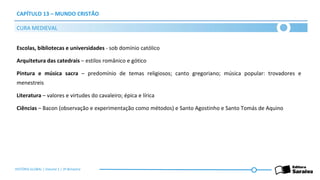 CAPÍTULO 13 – MUNDO CRISTÃO
Escolas, bibliotecas e universidades - sob domínio católico
Arquitetura das catedrais – estilos românico e gótico
Pintura e música sacra – predomínio de temas religiosos; canto gregoriano; música popular: trovadores e
menestreis
Literatura – valores e virtudes do cavaleiro; épica e lírica
Ciências – Bacon (observação e experimentação como métodos) e Santo Agostinho e Santo Tomás de Aquino
CURA MEDIEVAL
HISTÓRIA GLOBAL | Volume 1 | 3º Bimestre
 