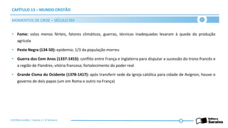 CAPÍTULO 13 – MUNDO CRISTÃO
• Fome: solos menos férteis, fatores climáticos, guerras, técnicas inadequadas levaram à queda da produção
agrícola
• Peste Negra (134-50): epidemia; 1/3 da população morreu
• Guerra dos Cem Anos (1337-1453): conflito entre França e Inglaterra para disputar a sucessão do trono francês e
a região de Flandres; vitória francesa; fortalecimento do poder real
• Grande Cisma do Ocidente (1378-1417): após transferir sede da Igreja católica para cidade de Avignon, houve o
governo de dois papas (um em Roma e outro na França)
MOMENTOS DE CRISE – SÉCULO XIV
HISTÓRIA GLOBAL | Volume 1 | 3º Bimestre
 