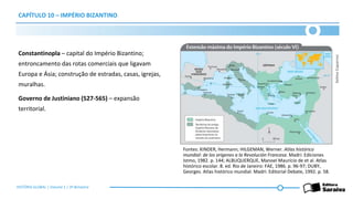 CAPÍTULO 10 – IMPÉRIO BIZANTINO
Constantinopla – capital do Império Bizantino;
entroncamento das rotas comerciais que ligavam
Europa e Ásia; construção de estradas, casas, igrejas,
muralhas.
Governo de Justiniano (527-565) – expansão
territorial.
Selma
Caparroz
Fontes: KINDER, Hermann; HILGEMAN, Werner. Atlas histórico
mundial: de los orígenes a la Revolución Francesa. Madri: Ediciones
Istmo, 1982. p. 144; ALBUQUERQUE, Manoel Maurício de et al. Atlas
histórico escolar. 8. ed. Rio de Janeiro: FAE, 1986. p. 96-97; DUBY,
Georges. Atlas histórico mundial. Madri: Editorial Debate, 1992. p. 58.
HISTÓRIA GLOBAL | Volume 1 | 3º Bimestre
 
