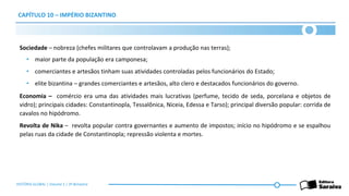 CAPÍTULO 10 – IMPÉRIO BIZANTINO
Sociedade – nobreza (chefes militares que controlavam a produção nas terras);
• maior parte da população era camponesa;
• comerciantes e artesãos tinham suas atividades controladas pelos funcionários do Estado;
• elite bizantina – grandes comerciantes e artesãos, alto clero e destacados funcionários do governo.
Economia – comércio era uma das atividades mais lucrativas (perfume, tecido de seda, porcelana e objetos de
vidro); principais cidades: Constantinopla, Tessalônica, Niceia, Edessa e Tarso); principal diversão popular: corrida de
cavalos no hipódromo.
Revolta de Nika – revolta popular contra governantes e aumento de impostos; início no hipódromo e se espalhou
pelas ruas da cidade de Constantinopla; repressão violenta e mortes.
HISTÓRIA GLOBAL | Volume 1 | 3º Bimestre
 