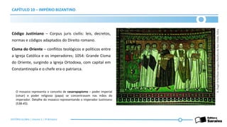 CAPÍTULO 10 – IMPÉRIO BIZANTINO
Código Justiniano – Corpus juris civilis: leis, decretos,
normas e códigos adaptados do Direito romano.
Cisma do Oriente – conflitos teológicos e políticos entre
a Igreja Católica e os imperadores; 1054: Grande Cisma
do Oriente, surgindo a Igreja Ortodoxa, com capital em
Constantinopla e o chefe era o patriarca.
A.
Dagli
Orti/Glow
Images/Basílica
de
San
Vitale,
Itália
O mosaico representa o conceito de cesaropapismo – poder imperial
(césar) e poder religioso (papa) se concentravam nas mãos do
imperador. Detalhe do mosaico representando o imperador Justiniano
(538-45).
HISTÓRIA GLOBAL | Volume 1 | 3º Bimestre
 