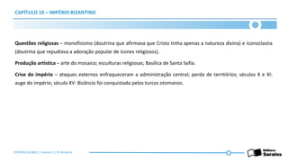 CAPÍTULO 10 – IMPÉRIO BIZANTINO
Questões religiosas – monofisismo (doutrina que afirmava que Cristo tinha apenas a natureza divina) e iconoclastia
(doutrina que repudiava a adoração popular de ícones religiosos).
Produção artística – arte do mosaico; esculturas religiosas; Basílica de Santa Sofia.
Crise do império – ataques externos enfraqueceram a administração central; perda de territórios; séculos X e XI:
auge do império; século XV: Bizâncio foi conquistada pelos turcos otomanos.
HISTÓRIA GLOBAL | Volume 1 | 3º Bimestre
 