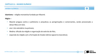 CAPÍTULO 11 – MUNDO ISLÂMICO
Islamismo – religião monoteísta fundada por Maomé.
Hégira –
• Maomé pregava contra o politeísmo e prejudicou as peregrinações e comerciantes, sendo pressionado a
deixar Meca em 622;
• ano 1 do calendário muçulmano;
• Medina: difusão da religião e organização de exército de fiéis;
• expansão da religião com a formação do Estado islâmico (governo teocrático).
ARÁBIA ISLÂMICA
HISTÓRIA GLOBAL | Volume 1 | 3º Bimestre
 