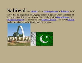 Sahiwal               is a district in the Punjab province of Pakistan. As of
1998, it had a population of 1,843,194 people, 16.27% of which were located
in urban areas.Since 2008, Sahiwal District along with Okara District and
Pakpattan District has comprised the Sahiwal Division. The city of Sahiwal
is the capital of both the district and the division.
 