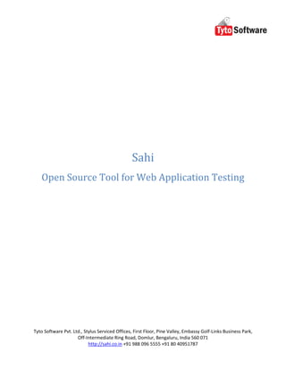 Sahi
   Open Source Tool for Web Application Testing




Tyto Software Pvt. Ltd., Stylus Serviced Offices, First Floor, Pine Valley, Embassy Golf-Links Business Park,
                     Off-Intermediate Ring Road, Domlur, Bengaluru, India 560 071
                           http://sahi.co.in +91 988 096 5555 +91 80 40951787
 