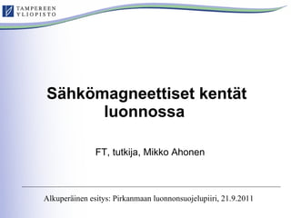 Sähkömagneettiset kentät luonnossa   FT, tutkija, Mikko Ahonen Alkuperäinen esitys: Pirkanmaan luonnonsuojelupiiri, 21.9.2011 
