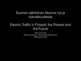 Suomen sähköinen liikenne nyt ja
tulevaisuudessa
!
Electric Trafﬁc in Finland: the Present and
the Future
Vesa Linja-aho
Senior Lecturer in Automotive Electronics
Metropolia UAS
 