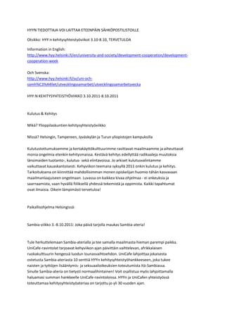 HYYN TIEDOTTAJA VOI LAITTAA ETEENPÄIN SÄHKÖPOSTILISTOILLE

Otsikko: HYY:n kehitysyhteistyöviikot 3.10-8.10, TERVETULOA

Information in English:
http://www.hyy.helsinki.fi/en/university-and-society/development-cooperation/development-
cooperation-week

Och Svenska:
http://www.hyy.helsinki.fi/sv/uni-och-
samh%C3%A4llet/utvecklingssamarbet/utvecklingssamarbetsvecka

HYY:N KEHITYSYHTEISTYÖVIIKKO 3.10.2011-8.10.2011



Kulutus & Kehitys

Mikä? Ylioppilaskuntien kehitysyhteistyöviikko

Missä? Helsingin, Tampereen, Jyväskylän ja Turun yliopistojen kampuksilla

Kulutustottumuksemme ja kertakäyttökulttuurimme rasittavat maailmaamme ja aiheuttavat
monia ongelmia etenkin kehitysmaissa. Kestävä kehitys edellyttää radikaaleja muutoksia
länsimaiden tuotanto-, kulutus- sekä elintavoissa. Jo arkiset kulutusvalintamme
vaikuttavat kauaskantoisesti. Kehyviikon teemana syksyllä 2011 onkin kulutus ja kehitys.
Tarkoituksena on kiinnittää mahdollisimman monen opiskelijan huomio tähän kasvavaan
maailmanlaajuiseen ongelmaan. Luvassa on kaikkea kivaa ohjelmaa - ei ankeuksia ja
saarnaamista, vaan hyvällä fiiliksellä yhdessä tekemistä ja oppimista. Kaikki tapahtumat
ovat ilmaisia. Oikein lämpimästi tervetuloa!



Paikallisohjelma Helsingissä:



Sambia-viikko 3.-8.10.2011: Joka päivä tarjolla maukas Sambia-ateria!



Tule herkuttelemaan Sambia-aterialla ja tee samalla maailmasta hieman parempi paikka.
UniCafe-ravintolat tarjoavat kehyviikon ajan päivittäin vaihtelevan, afrikkalaisen
ruokakulttuurin hengessä luodun lounasvaihtoehdon. UniCafe lahjoittaa jokaisesta
ostetusta Sambia-ateriasta 10 senttiä HYYn kehitysyhteistyöhankkeeseen, joka tukee
naisten ja tyttöjen lisääntymis- ja seksuaalioikeuksien toteutumista Itä-Sambiassa.
Sinulle Sambia-ateria on tietysti normaalihintainen! Voit osallistua myös lahjoittamalla
haluamasi summan hankkeelle UniCafe-ravintoloissa. HYYn ja UniCafen yhteistyössä
toteuttamaa kehitysyhteistyöateriaa on tarjottu jo yli 30 vuoden ajan.
 