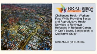 Challenges Health Workers
Face While Providing Sexual
and Reproductive Health
Services to Rohingya
Refugees in Refugee Camps
in Cox’s Bazar, Bangladesh: A
Qualitative Study
Sahlil Ahmed (MPH,MBBS)
 