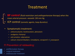 Treatment
• BP control (fluid restriction and antihypertensive therapy) when the
mean arterial pressure exceeds 130 mm Hg
• ICP control (osmotic agents, loop diuretics)
• Symptomatic treatment:
– anticonvulsants: levetiracetam, phenytoin
– analgesics: fentanyl
– anti-emetics: odansetron
– calcium channel blockers: nimodipine, verapamil => vasospasm
!!! Prevention of rebleeding:
• antifibrinolytic therapy
• surgical treatment
• endovascular treatment
 