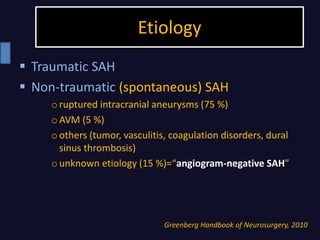 Etiology
Greenberg Handbook of Neurosurgery, 2010
 Traumatic SAH
 Non-traumatic (spontaneous) SAH
oruptured intracranial aneurysms (75 %)
oAVM (5 %)
oothers (tumor, vasculitis, coagulation disorders, dural
sinus thrombosis)
ounknown etiology (15 %)=“angiogram-negative SAH”
 