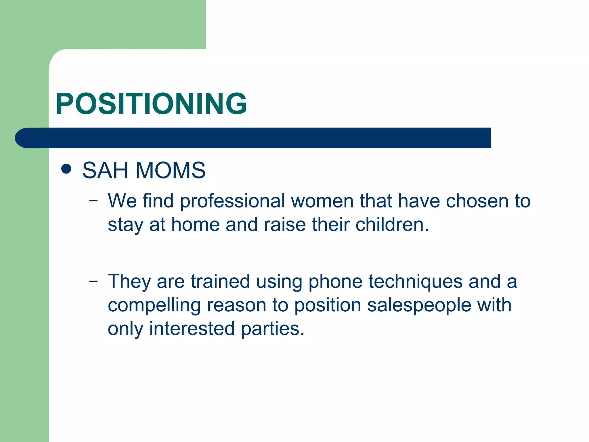 POSITIONING SAH MOMS We find professional women that have chosen to stay at home and raise their children. They are trained using phone techniques and a compelling reason to position salespeople with only interested parties.
