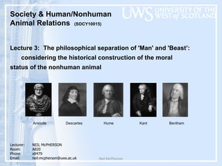 Neil McPherson Society & Human/Nonhuman  Animal Relations  (SOCY10015)  Lecture 3:  The philosophical separation of 'Man' and 'Beast ’ :  considering the historical construction of the moral  status of the nonhuman animal  Lecturer:  NEIL McPHERSON Room: A820 Phone:  x8479 Email:  [email_address] Aristotle Descartes Hume Kant Bentham 