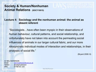 Neil McPherson Society & Human/Nonhuman  Animal Relations  (SOCY10015)  Lecture 4: Sociology and the nonhuman animal: the animal as  		absent referent   “Sociologists…have often been myopic in their observations of human behaviour, cultural patterns, and social relationship, and unfortunately have not taken into account the permeating social influences of animals in our larger cultural fabric, and our more idiosyncratic individual modes of interaction and relationships, in their analyses of social life.” (Bryant 2008: 8) Dr NEIL McPHERSON Email:    	neil.mcpherson@uws.ac.uk Twitter:	@neilgmcpherson SMS:		07708 931 325 