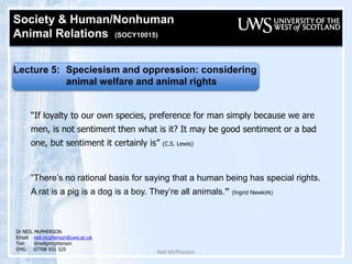 Neil McPherson Society & Human/Nonhuman  Animal Relations  (SOCY10015)  Lecture 5: Speciesism and oppression: considering  		animal welfare and animal rights   “If loyalty to our own species, preference for man simply because we are men, is not sentiment then what is it? It may be good sentiment or a bad one, but sentiment it certainly is” (C.S. Lewis) “There’s no rational basis for saying that a human being has special rights. A rat is a pig is a dog is a boy. They’re all animals.” (Ingrid Newkirk) Dr NEIL McPHERSON Email:	neil.mcpherson@uws.ac.uk Twt:@neilgmcpherson SMS:07708 931 325 