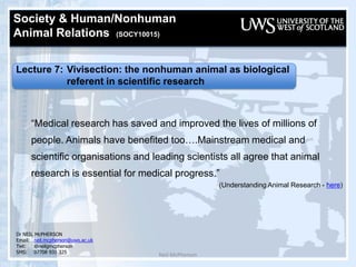 Neil McPherson Society & Human/Nonhuman  Animal Relations  (SOCY10015)   Lecture 7: Vivisection: the nonhuman animal as biological  		referent in scientific research “Medical research has saved and improved the lives of millions of people. Animals have benefited too….Mainstream medical and scientific organisations and leading scientists all agree that animal research is essential for medical progress.” (Understanding Animal Research - here) Dr NEIL McPHERSON Email:	neil.mcpherson@uws.ac.uk Twt:@neilgmcpherson SMS:07708 931 325 