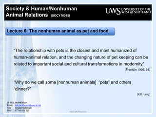 Neil McPherson Society & Human/Nonhuman  Animal Relations  (SOCY10015)   Lecture 6: The nonhuman animal as pet and food “The relationship with pets is the closest and most humanized of human-animal relation, and the changing nature of pet keeping can be related to important social and cultural transformations in modernity” (Franklin 1999: 84) “Why do we call some [nonhuman animals]  “pets” and others “dinner?”  (K.D. Lang) Dr NEIL McPHERSON Email:	neil.mcpherson@uws.ac.uk Twt:@neilgmcpherson SMS:07708 931 325 