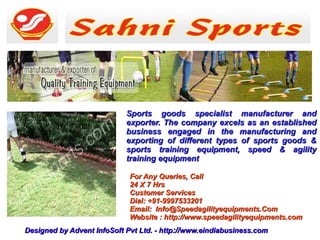 Sports goods specialist manufacturer and
                            exporter. The company excels as an established
                            business engaged in the manufacturing and
                            exporting of different types of sports goods &
                            sports training equipment, speed & agility
                            training equipment

                             For Any Queries, Call
                             24 X 7 Hrs
                             Customer Services
                             Dial: +91-9997533201
                             Email: Info@Speedagilityequipments.Com
                             Website : http://www.speedagilityequipments.com
Designed by Advent InfoSoft Pvt Ltd. - http://www.eindiabusiness.com
 
