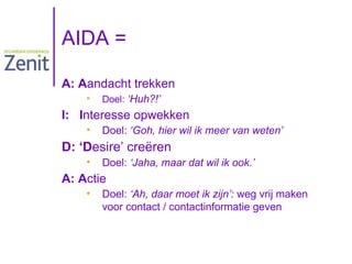 AIDA =
A: Aandacht trekken
•

Doel: ‘Huh?!’

I: Interesse opwekken
•

Doel: ‘Goh, hier wil ik meer van weten’

D: ‘Desire’ creëren
•

Doel: ‘Jaha, maar dat wil ik ook.’

A: Actie
•

Doel: ‘Ah, daar moet ik zijn’: weg vrij maken
voor contact / contactinformatie geven

 