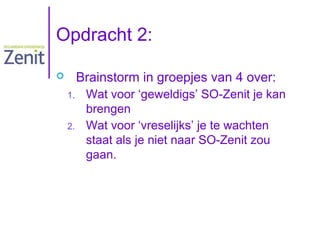 Opdracht 2:
Brainstorm in groepjes van 4 over:


1.
2.

Wat voor ‘geweldigs’ SO-Zenit je kan
brengen
Wat voor ‘vreselijks’ je te wachten
staat als je niet naar SO-Zenit zou
gaan.

 