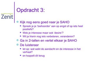 Opdracht 3:


Kijk nog eens goed naar je SAHO







Spreek je je ‘toehoorder’ aan op angst of op iets heel
positiefs?
Wek je interesse maar ook ‘desire’?
Wil je hierin nog iets verbeteren, veranderen?

Ga in 2-tallen en vertel elkaar je SAHO
De luisteraar



let op: wat wekt de aandacht en de interesse in het
verhaal?
en koppelt dit terug

 