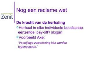 Nog een reclame wet
De kracht van de herhaling
Herhaal in elke individuele boodschap
eenzelfde ‘pay-off’/ slogan
Voorbeeld Axe:
‘Voortijdige zweetlozing kán worden
tegengegaan.’

 