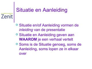 Situatie en Aanleiding
Situatie en/of Aanleiding vormen de
inleiding van de presentatie
 Situatie en Aanleiding geven aan
WAAROM je een verhaal vertelt
 Soms is de Situatie genoeg, soms de
Aanleiding, soms lopen ze in elkaar
over


 
