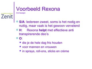 Voorbeeld Rexona
(homepage)







S/A: Iedereen zweet, soms is het nodig en
nuttig, maar vaak is het gewoon vervelend
H: Rexona helpt met effectieve anti
transpirerende deo’s
O:
 die

je de hele dag fris houden
 voor mannen en vrouwen
 in sprays, roll-ons, sticks en crème

 