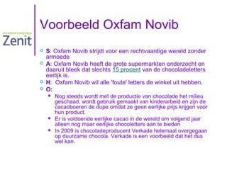 Voorbeeld Oxfam Novib






S: Oxfam Novib strijdt voor een rechtvaardige wereld zonder
armoede
A: Oxfam Novib heeft de grote supermarkten onderzocht en
daaruit bleek dat slechts 15 procent van de chocoladeletters
eerlijk is.
H: Oxfam Novib wil alle 'foute' letters de winkel uit hebben.
O:





Nog steeds wordt met de productie van chocolade het milieu
geschaad, wordt gebruik gemaakt van kinderarbeid en zijn de
cacaoboeren de dupe omdat ze geen eerlijke prijs krijgen voor
hun product.
Er is voldoende eerlijke cacao in de wereld om volgend jaar
alleen nog maar eerlijke chocoletters aan te bieden
In 2009 is chocoladeproducent Verkade helemaal overgegaan
op duurzame chocola. Verkade is een voorbeeld dat het dus
wel kan.

 