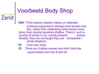 Voorbeeld Body Shop
S/A:

"If the beauty industry makes us celebrate
products supposed to change what women look
like, rather than celebrating what women have
done, then society becomes shallow. There’s such a
poverty of praise in our society towards
women
already: they are not taught they are remarkable."
(Anita Roddick)
H:
Love your body
O:
There are 3 billion women who don’t look like
supermodels and only 8 who do

 